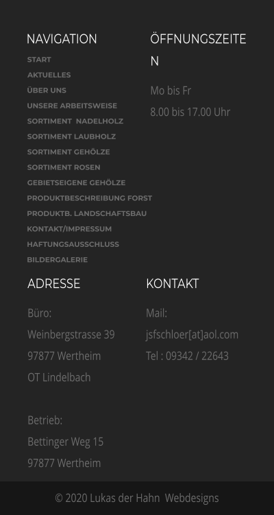 NAVIGATION ÖFFNUNGSZEITEN Mo bis Fr 8.00 bis 17.00 Uhr  ADRESSE Büro: Weinbergstrasse 39 97877 Wertheim OT Lindelbach  Betrieb:  Bettinger Weg 15 97877 Wertheim    KONTAKT Mail: jsfschloer[at]aol.com  Tel : 09342 / 22643 © 2020 Lukas der Hahn  Webdesigns START AKTUELLES ÜBER UNS  UNSERE ARBEITSWEISE SORTIMENT  NADELHOLZ SORTIMENT LAUBHOLZ SORTIMENT GEHÖLZE SORTIMENT ROSEN GEBIETSEIGENE GEHÖLZE PRODUKTBESCHREIBUNG FORST PRODUKTB. LANDSCHAFTSBAU KONTAKT/IMPRESSUM HAFTUNGSAUSSCHLUSS BILDERGALERIE